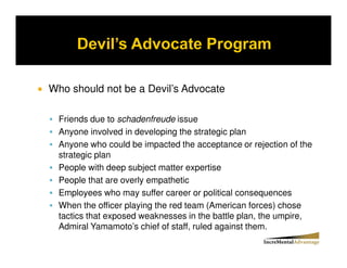 Who should not be a Devil’s Advocate

  Friends due to schadenfreude issue
  Anyone involved in developing the strategic plan
  Anyone who could be impacted the acceptance or rejection of the
  strategic plan
  People with deep subject matter expertise
  People that are overly empathetic
  Employees who may suffer career or political consequences
  When the officer playing the red team (American forces) chose
  tactics that exposed weaknesses in the battle plan, the umpire,
  Admiral Yamamoto’s chief of staff, ruled against them.
 