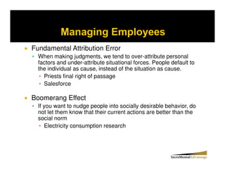 Fundamental Attribution Error
  When making judgments, we tend to over-attribute personal
  factors and under-attribute situational forces. People default to
  the individual as cause, instead of the situation as cause.
    Priests final right of passage
    Salesforce

Boomerang Effect
  If you want to nudge people into socially desirable behavior, do
  not let them know that their current actions are better than the
  social norm
     Electricity consumption research
 