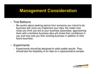 Trial Balloons
  Be careful about seeking advice from someone you intend to do
  business with once you implement your idea. No matter how
  close you think you are to your business associates, approaching
  them with a tentative business idea will shake their confidence in
  you and may cost you their existing business in addition to their
  future business.

Experiments
  Experiments should be designed to yield usable results. They
  should test the feasibility of an idea on a representative sample.
 