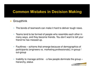 Groupthink

 The bonds of teamwork can make it hard to deliver tough news.

 Teams tend to be formed of people who resemble each other in
 many ways, and they become friends. You don’t want to tell your
 friend he has messed up.

 Faultlines – schisms that emerge because of demographics of
 participants (engineers vs. marketing professionals); in-group /
 out-group

 Inability to manage airtime - a few people dominate the group –
 hierarchy, status
 