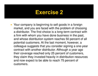 Your company is beginning to sell goods in a foreign
market, and you are faced with the problem of choosing
a distributor. The first choice is a long-term contract with
a firm with whom you have done business in the past,
and whose distribution system reaches 50 percent of all
potential customers. At the last moment, however, a
colleague suggests that you consider signing a one-year
contract with another distributor. Although a year ago
their coverage reached only 25 percent of customers,
they claim they invested heavily in distribution resources
and now expect to be able to reach 75 percent of
customers.
 