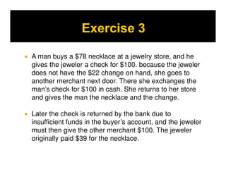 A man buys a $78 necklace at a jewelry store, and he
gives the jeweler a check for $100. because the jeweler
does not have the $22 change on hand, she goes to
another merchant next door. There she exchanges the
man’s check for $100 in cash. She returns to her store
and gives the man the necklace and the change.

Later the check is returned by the bank due to
insufficient funds in the buyer’s account, and the jeweler
must then give the other merchant $100. The jeweler
originally paid $39 for the necklace.
 
