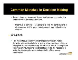 Free-riding – some people do not want person accountability
 associated with making decisions

   Incentive to combat – ask people to rate the contributions of
   other people on the team – each person has 100 points to
   allocate

Groupthink

 Too much focus on common (shared) information, not on
 (private) information held by a one or a few members – lack of
 adequate information sharing; perhaps the bearer of the private
 information incurs some social costs such as the necessity of
 establishing the relevance and credibility of the unique
 information
 