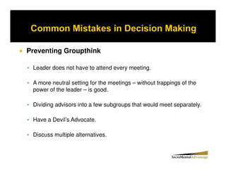Preventing Groupthink

 Leader does not have to attend every meeting.

 A more neutral setting for the meetings – without trappings of the
 power of the leader – is good.

 Dividing advisors into a few subgroups that would meet separately.

 Have a Devil’s Advocate.

 Discuss multiple alternatives.
 