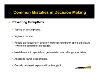 Preventing Groupthink

 Testing of assumptions.

 Vigorous debate.

 People participating in decision making should look at the big picture
 – write the speech for the leader.

 No deference to specialists, generalists can challenge specialists.

 Access to lower level officials.

 Outside unbiased experts will be brought in.
 