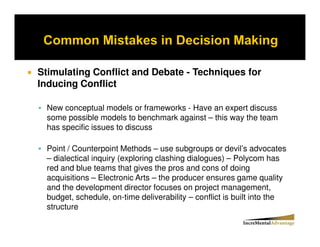 Stimulating Conflict and Debate - Techniques for
Inducing Conflict

 New conceptual models or frameworks - Have an expert discuss
 some possible models to benchmark against – this way the team
 has specific issues to discuss

 Point / Counterpoint Methods – use subgroups or devil’s advocates
 – dialectical inquiry (exploring clashing dialogues) – Polycom has
 red and blue teams that gives the pros and cons of doing
 acquisitions – Electronic Arts – the producer ensures game quality
 and the development director focuses on project management,
 budget, schedule, on-time deliverability – conflict is built into the
 structure
 