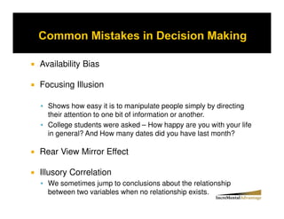 Availability Bias

Focusing Illusion

  Shows how easy it is to manipulate people simply by directing
  their attention to one bit of information or another.
  College students were asked – How happy are you with your life
  in general? And How many dates did you have last month?

Rear View Mirror Effect

Illusory Correlation
  We sometimes jump to conclusions about the relationship
  between two variables when no relationship exists.
 