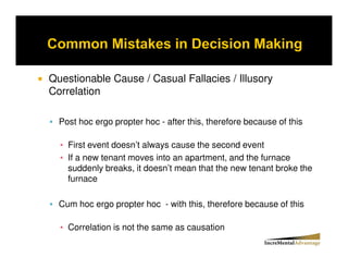 Questionable Cause / Casual Fallacies / Illusory
Correlation

  Post hoc ergo propter hoc - after this, therefore because of this

    First event doesn’t always cause the second event
    If a new tenant moves into an apartment, and the furnace
    suddenly breaks, it doesn’t mean that the new tenant broke the
    furnace

  Cum hoc ergo propter hoc - with this, therefore because of this

    Correlation is not the same as causation
 