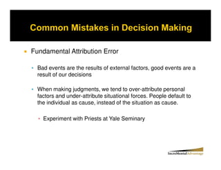 Fundamental Attribution Error

  Bad events are the results of external factors, good events are a
  result of our decisions

  When making judgments, we tend to over-attribute personal
  factors and under-attribute situational forces. People default to
  the individual as cause, instead of the situation as cause.

    Experiment with Priests at Yale Seminary
 