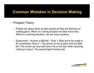 Prospect Theory

 People are about twice as loss averse as they are desirous of
 making gains. When in a losing situation we take more risks.
 When in a winning situation, we are more cautious.

 Experiment – Auction a $20 bill – Rule 1: Bids are to be made in
 $1 increments; Rule 2 – The winner of the auction wins the $20
 bill. The runner-up must still honor his or her bid, while receiving
 nothing in return. The second best finishes last.
 
