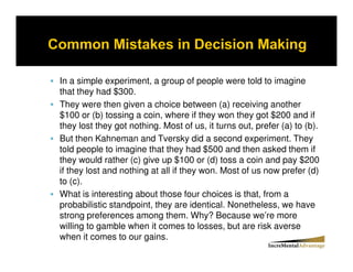 In a simple experiment, a group of people were told to imagine
that they had $300.
They were then given a choice between (a) receiving another
$100 or (b) tossing a coin, where if they won they got $200 and if
they lost they got nothing. Most of us, it turns out, prefer (a) to (b).
But then Kahneman and Tversky did a second experiment. They
told people to imagine that they had $500 and then asked them if
they would rather (c) give up $100 or (d) toss a coin and pay $200
if they lost and nothing at all if they won. Most of us now prefer (d)
to (c).
What is interesting about those four choices is that, from a
probabilistic standpoint, they are identical. Nonetheless, we have
strong preferences among them. Why? Because we’re more
willing to gamble when it comes to losses, but are risk averse
when it comes to our gains.
 