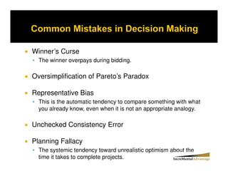 Winner’s Curse
  The winner overpays during bidding.

Oversimplification of Pareto’s Paradox

Representative Bias
  This is the automatic tendency to compare something with what
  you already know, even when it is not an appropriate analogy.

Unchecked Consistency Error

Planning Fallacy
  The systemic tendency toward unrealistic optimism about the
  time it takes to complete projects.
 