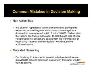 Non-Action Bias

 In a study of hypothetical vaccination decisions, participants
 expressed an unwillingness to vaccinate children against a
 disease that was expected to kill 10 out of 10,000 children when
 the vaccine itself would kill 5 out of 10,000 through side effects.
 People would not accept any deaths from the “commission” of
 vaccinating even when their decision would cause five
 additional deaths.

Motivated Reasoning

 Our tendency to accept what we wish to believe (what we are
 motivated to believe) with much less scrutiny than what we don’t
 want to believe.
 