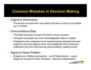 Cognitive Dissonance
  The tension we feel when we realize that two or more of our beliefs
  are in conflict.

Overconfidence Bias
  The belief that past success will lead to future success.
  Increases as people are more knowledgeable about a subject.
  Firefighters who underwent error-based training showed improved
  judgment and were able to think more adaptively than those who
  underwent the error-free training; proof-reading / quality control

Signal-to-Noise Problem
  Analysts are initially overreactive – set off false alarms – cause
  fatigue on the part of other members – become underreactive
 