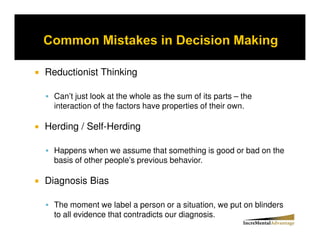 Reductionist Thinking

  Can’t just look at the whole as the sum of its parts – the
  interaction of the factors have properties of their own.

Herding / Self-Herding

  Happens when we assume that something is good or bad on the
  basis of other people’s previous behavior.

Diagnosis Bias

  The moment we label a person or a situation, we put on blinders
  to all evidence that contradicts our diagnosis.
 