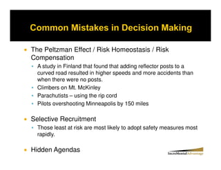 The Peltzman Effect / Risk Homeostasis / Risk
Compensation
  A study in Finland that found that adding reflector posts to a
  curved road resulted in higher speeds and more accidents than
  when there were no posts.
  Climbers on Mt. McKinley
  Parachutists – using the rip cord
  Pilots overshooting Minneapolis by 150 miles

Selective Recruitment
  Those least at risk are most likely to adopt safety measures most
  rapidly.

Hidden Agendas
 