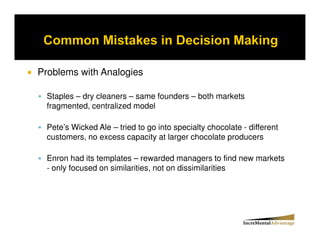 Problems with Analogies

  Staples – dry cleaners – same founders – both markets
  fragmented, centralized model

  Pete’s Wicked Ale – tried to go into specialty chocolate - different
  customers, no excess capacity at larger chocolate producers

  Enron had its templates – rewarded managers to find new markets
  - only focused on similarities, not on dissimilarities
 