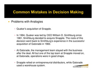 Problems with Analogies

   Quaker’s acquisition of Snapple.

   In 1994, Quaker was led by CEO William D. Smithburg since
   1981. Smithburg decided to acquire Snapple. The roots of this
   decision went back to Smithburg’s experience in the successful
   acquisition of Gatorade in 1983.

   At Gatorade, the management team stayed with the business
   after the deal. All but one of the top team at Snapple moved on,
   at Gatorade, operations were in good shape.

   Snapple relied on entrepreneurial distributors, while Gatorade
   used a warehouse system.
 