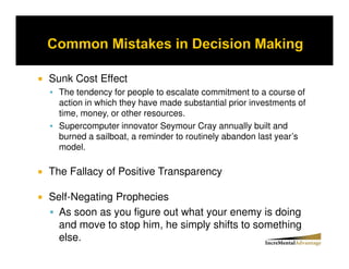 Sunk Cost Effect
  The tendency for people to escalate commitment to a course of
  action in which they have made substantial prior investments of
  time, money, or other resources.
  Supercomputer innovator Seymour Cray annually built and
  burned a sailboat, a reminder to routinely abandon last year’s
  model.

The Fallacy of Positive Transparency

Self-Negating Prophecies
  As soon as you figure out what your enemy is doing
  and move to stop him, he simply shifts to something
  else.
 