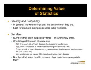 Determining Value
Storytelling vs. Probability and the Conjunctive Error


                       of Statistics
Severity and Frequency
   In general, the worse things are, the less common they are.
   Look for dramatic examples coupled to big numbers.

Blunders
   Numbers that seem surprisingly large – or surprisingly small.
   Conflating relative and absolute risk.
     25% (increase) risk of heart disease due to second hand smoke
     Population – incidence of heart disease among non-smokers – 4%
     Enhanced risk of heart disease among non-smokers due to second hand smoke –
     5% (4% + 25%*4%)
     Non-smokers do not have a 25% risk of contracting heart disease
   Numbers that seem hard to produce - how could anyone calculate
   that?
 