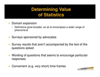 Determining Value
Storytelling vs. Probability and the Conjunctive Error


                       of Statistics
Domain expansion
   Definitions grow broader, so as to encompass a wider range of
   phenomena

Surveys sponsored by advocates

Survey results that aren’t accompanied by the text of the
questions asked

Wording of questions that seems to encourage particular
responses

Convenient (e.g. very short) time frames
 