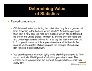 Determining Value
Storytelling vs. Probability and the Conjunctive Error


                       of Statistics
Flawed comparison

   Officials are fond of reminding the public that they face a greater risk
   from drowning in the bathtub, which kills 320 Americans per year,
   than from a new peril like mad cow disease, which has so far killed
   no one in the United States. The fact is, anyone over six years old
   and under eighty years old which is to say the vast majority of the
   U.S. population faces little appreciable risk at all in the tub. For
   most of us, the apples of drowning and the oranges of mad cow
   don’t line up in any useful way.

   You stand a greater risk from dying while skydiving than you do from
   some pesticide. Well if you don’t skydive, your risk is zero. The
   choices have to come from the menu of things individuals really do
   every day.
 
