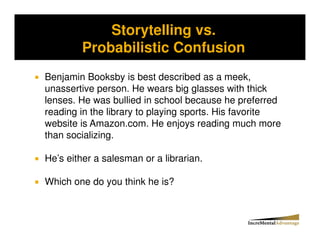Storytelling vs.
Storytelling vs. Probability and the Conjunctive Error


              Probabilistic Confusion
  Benjamin Booksby is best described as a meek,
  unassertive person. He wears big glasses with thick
  lenses. He was bullied in school because he preferred
  reading in the library to playing sports. His favorite
  website is Amazon.com. He enjoys reading much more
  than socializing.

  He’s either a salesman or a librarian.

  Which one do you think he is?
 