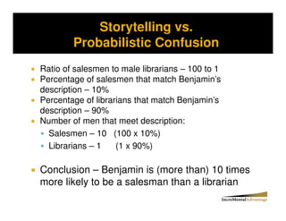 Storytelling vs.
Storytelling vs. Probability and the Conjunctive Error


              Probabilistic Confusion
  Ratio of salesmen to male librarians – 100 to 1
  Percentage of salesmen that match Benjamin’s
  description – 10%
  Percentage of librarians that match Benjamin’s
  description – 90%
  Number of men that meet description:
    Salesmen – 10 (100 x 10%)
    Librarians – 1    (1 x 90%)

  Conclusion – Benjamin is (more than) 10 times
  more likely to be a salesman than a librarian
 