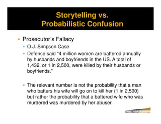 Storytelling vs.
Storytelling vs. Probability and the Conjunctive Error


              Probabilistic Confusion

  Prosecutor’s Fallacy
     O.J. Simpson Case
     Defense said “4 million women are battered annually
     by husbands and boyfriends in the US. A total of
     1,432, or 1 in 2,500, were killed by their husbands or
     boyfriends.”

     The relevant number is not the probability that a man
     who batters his wife will go on to kill her (1 in 2,500)
     but rather the probability that a battered wife who was
     murdered was murdered by her abuser.
 
