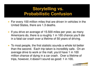 Storytelling vs.
Storytelling vs. Probability and the Conjunctive Error


              Probabilistic Confusion
For every 100 million miles that are driven in vehicles in the
United States, there are 1.3 deaths.

If you drive an average of 15.500 miles per year, as many
Americans do, there is a roughly 1 in 100 chance you’ll die
in a fatal car crash over a lifetime of 50 years of driving.

To most people, the first statistic sounds a whole lot better
than the second. Each trip taken is incredibly safe. On an
average drive to work or the mall, you’d have 1 in 100
million chance of dying in a car crash. Over a lifetime of
trips, however, it doesn’t sound as good: 1 in 100.
 