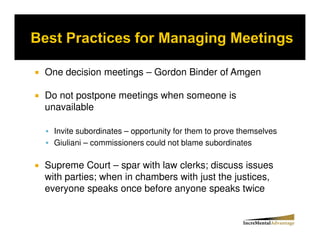 One decision meetings – Gordon Binder of Amgen

Do not postpone meetings when someone is
unavailable

  Invite subordinates – opportunity for them to prove themselves
  Giuliani – commissioners could not blame subordinates

Supreme Court – spar with law clerks; discuss issues
with parties; when in chambers with just the justices,
everyone speaks once before anyone speaks twice
 