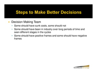 Decision Making Team
 Some should have sunk costs, some should not
 Some should have been in industry over long periods of time and
 seen different stages in the cycles
 Some should have positive frames and some should have negative
 frames
 