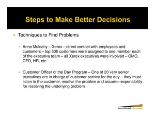 Techniques to Find Problems

 Anne Mulcahy – Xerox – direct contact with employees and
 customers – top 500 customers were assigned to one member each
 of the executive team – all Xerox executives were involved – CMO,
 CFO, HR, etc.

 Customer Officer of the Day Program – One of 20 very senior
 executives are in charge of customer service for the day – they must
 listen to the customer, resolve the problem and assume responsibility
 for resolving the underlying problem
 