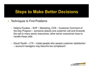 Techniques to Find Problems

 Helena Foulkes – SVP – Marketing, CVS – Customer Comment of
 the Day Program – someone selects one customer call and forwards
 the call to many senior executives; other senior executives have to
 handle these calls

 David Tacelli – LTX – rotate people who assess customer satisfaction
 – account managers may become too complacent
 