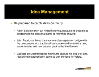 Be prepared to catch ideas on the fly

  Albert Einstein often cut himself shaving, because he became so
  excited with the ideas that came to him while shaving

  John Fabel, combined the structure of a suspension bridge with
  the components of a traditional backpack—and invented a new,
  easier-to-tote, and now popular pack called the Ecotrek.

  Georges de Mestral noticed how burrs stuck to his dog’s fur and,
  reasoning metaphorically, came up with the idea for Velcro.
 