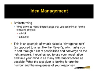 Brainstorming
  Write down as many different uses that you can think of for the
  following objects:
     a brick
     a blanket

This is an example of what’s called a “divergence test”
(as opposed to a test like the Raven’s, which asks you
to sort through a list of possibilities and converge on the
right answer). It requires you to use your imagination
and take your mind in as many different directions as
possible. What the test giver is looking for are the
number and the uniqueness of your responses..
 