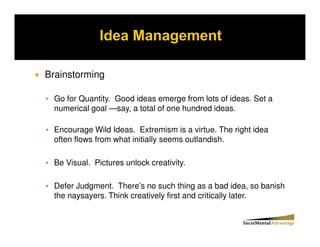 Brainstorming

  Go for Quantity. Good ideas emerge from lots of ideas. Set a
  numerical goal —say, a total of one hundred ideas.

  Encourage Wild Ideas. Extremism is a virtue. The right idea
  often flows from what initially seems outlandish.

  Be Visual. Pictures unlock creativity.

  Defer Judgment. There’s no such thing as a bad idea, so banish
  the naysayers. Think creatively first and critically later.
 