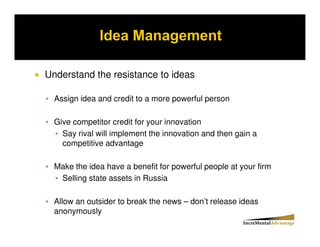 Understand the resistance to ideas

  Assign idea and credit to a more powerful person

  Give competitor credit for your innovation
    Say rival will implement the innovation and then gain a
    competitive advantage

  Make the idea have a benefit for powerful people at your firm
   Selling state assets in Russia

  Allow an outsider to break the news – don’t release ideas
  anonymously
 