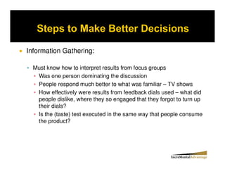 Information Gathering:

  Must know how to interpret results from focus groups
   Was one person dominating the discussion
   People respond much better to what was familiar – TV shows
   How effectively were results from feedback dials used – what did
   people dislike, where they so engaged that they forgot to turn up
   their dials?
   Is the (taste) test executed in the same way that people consume
   the product?
 