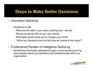 Information Gathering

  Questions to ask
   What are the odds, if you were a betting man / woman
   Would you bet $1,000 of your own money
   What data would cause you to change your mind?
   “What has changed since the last time we looked at this issue?”

Fundamental Paradox of Intelligence Gathering
  Sometimes information gathered through environmental scanning
  and analysis seems too sensitive to be shared broadly within an
  organization.
 