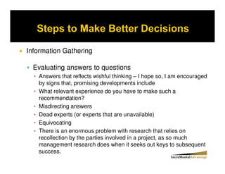 Information Gathering

  Evaluating answers to questions
   Answers that reflects wishful thinking – I hope so, I am encouraged
   by signs that, promising developments include
   What relevant experience do you have to make such a
   recommendation?
   Misdirecting answers
   Dead experts (or experts that are unavailable)
   Equivocating
   There is an enormous problem with research that relies on
   recollection by the parties involved in a project, as so much
   management research does when it seeks out keys to subsequent
   success.
 