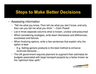 Assessing information
  “Tell me what you know. Then tell me what you don’t know, and only
  then can you tell me what you think.” – Colin Powell
  List in three separate columns what is known, unclear and presumed
  When considering analogies, write down likenesses and differences;
  successes and failures
  When finalizing options, write a few sentences that explain why the
  option is best
     E.g. Selling generic products is the best method to enhance
     revenues because….
  The UK government requires planners to augment their estimates for
  budgets associated with large transport projects by a factor known as
  the “optimism bias uplift.”
 