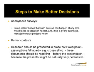 Anonymous surveys

  Group leader knows that such surveys can happen at any time,
  which tends to keep him honest, and, if he is overly optimistic,
  management will probably know.

Rumor contests

Research should be presented in prose not Powerpoint –
assumptions fall apart – e.g. cross-selling - these
documents should be read first – before the presentation –
because the presenter might be naturally very persuasive
 