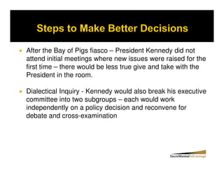 After the Bay of Pigs fiasco – President Kennedy did not
attend initial meetings where new issues were raised for the
first time – there would be less true give and take with the
President in the room.

Dialectical Inquiry - Kennedy would also break his executive
committee into two subgroups – each would work
independently on a policy decision and reconvene for
debate and cross-examination
 