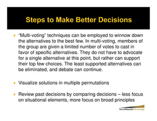 “Multi-voting” techniques can be employed to winnow down
the alternatives to the best few. In multi-voting, members of
the group are given a limited number of votes to cast in
favor of specific alternatives. They do not have to advocate
for a single alternative at this point, but rather can support
their top few choices. The least supported alternatives can
be eliminated, and debate can continue.

Visualize solutions in multiple permutations

Review past decisions by comparing decisions – less focus
on situational elements, more focus on broad principles
 