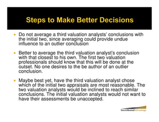 Do not average a third valuation analysts’ conclusions with
the initial two, since averaging could provide undue
influence to an outlier conclusion
Better to average the third valuation analyst’s conclusion
with that closest to his own. The first two valuation
professionals should know that this will be done at the
outset. No one desires to the be author of an outlier
conclusion.
Maybe best yet, have the third valuation analyst chose
which of the initial two appraisals are most reasonable. The
two valuation analysts would be inclined to reach similar
conclusions. The initial valuation analysts would not want to
have their assessments be unaccepted.
 