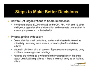 How to Get Organizations to Share Information
  Intellipedia allows 37,000 officials at the CIA, FBI, NSA and 13 other
  intelligence agencies share information and even rate one another in
  accuracy in password protected wikis.

Preoccupation with failure
  Do not dismiss small deviations, each small mistake is viewed as
  potentially becoming more serious, scenario plan for mistakes,
  failures
  Mountain climbers, aircraft carriers, Toyota wants managers to bring
  problems to management meetings
  Failures are viewed as a window on the vulnerability on the entire
  system, not localizing failures – there is no such thing as an isolated
  failure
 