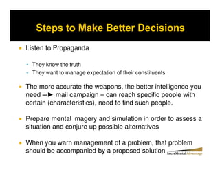 Listen to Propaganda

  They know the truth
  They want to manage expectation of their constituents.

The more accurate the weapons, the better intelligence you
need ► mail campaign – can reach specific people with
certain (characteristics), need to find such people.

Prepare mental imagery and simulation in order to assess a
situation and conjure up possible alternatives

When you warn management of a problem, that problem
should be accompanied by a proposed solution
 