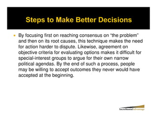 By focusing first on reaching consensus on “the problem”
and then on its root causes, this technique makes the need
for action harder to dispute. Likewise, agreement on
objective criteria for evaluating options makes it difficult for
special-interest groups to argue for their own narrow
political agendas. By the end of such a process, people
may be willing to accept outcomes they never would have
accepted at the beginning.
 
