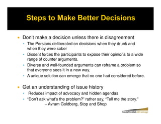 Don’t make a decision unless there is disagreement
  The Persians deliberated on decisions when they drunk and
  when they were sober
  Dissent forces the participants to expose their opinions to a wide
  range of counter arguments.
  Diverse and well-founded arguments can reframe a problem so
  that everyone sees it in a new way.
  A unique solution can emerge that no one had considered before.

Get an understanding of issue history
   Reduces impact of advocacy and hidden agendas
  “Don’t ask what’s the problem?” rather say, “Tell me the story.”
            – Avram Goldberg, Stop and Shop
 